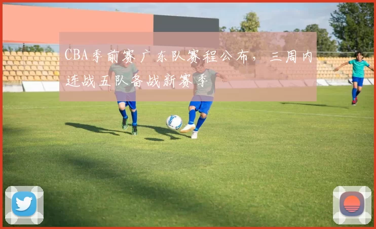 CBA季前赛广东队赛程公布，三周内连战五队备战新赛季