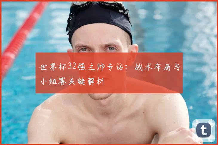 世界杯32强主帅专访：战术布局与小组赛关键解析