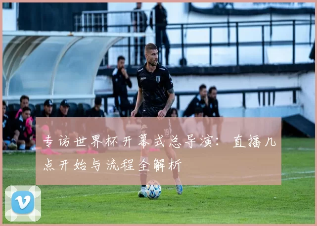 专访世界杯开幕式总导演:直播几点开始与流程全解析