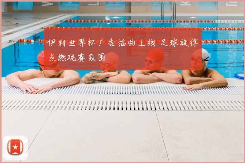 伊利世界杯广告插曲上线 足球旋律点燃观赛氛围