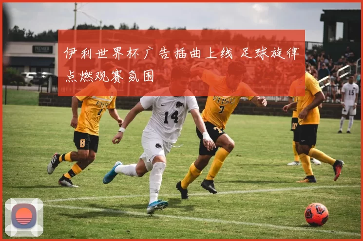 伊利世界杯广告插曲上线 足球旋律点燃观赛氛围