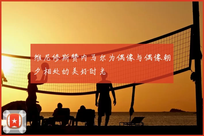 维尼修斯赞内马尔为偶像与偶像朝夕相处的美好时光