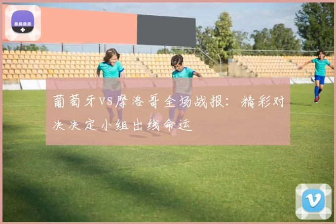 葡萄牙vs摩洛哥全场战报：精彩对决决定小组出线命运