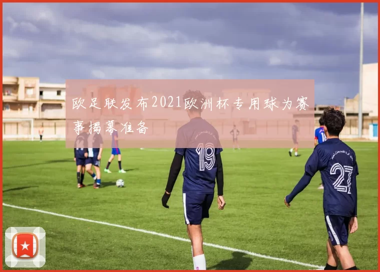 欧足联发布2021欧洲杯专用球为赛事揭幕准备