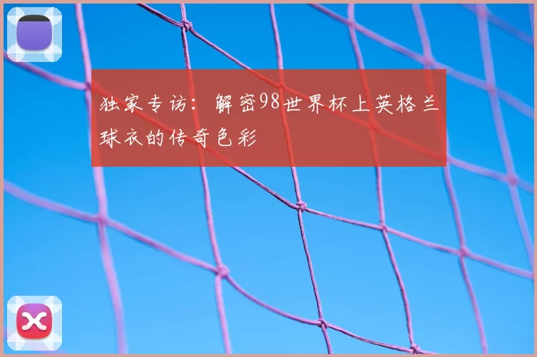 独家专访:解密98世界杯上英格兰球衣的传奇色彩