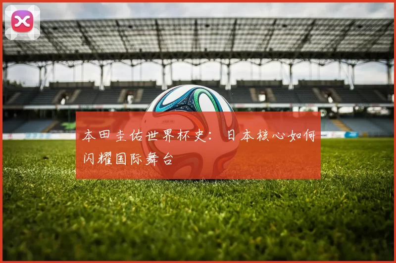 本田圭佑世界杯史：日本核心如何闪耀国际舞台