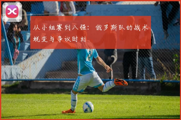 从小组赛到八强：俄罗斯队的战术蜕变与争议时刻