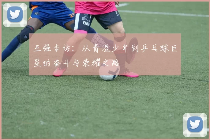 王强专访：从青涩少年到乒乓球巨星的奋斗与荣耀之路