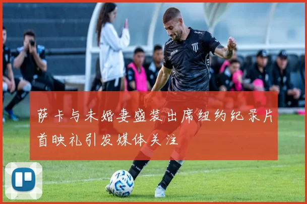 萨卡与未婚妻盛装出席纽约纪录片首映礼引发媒体关注