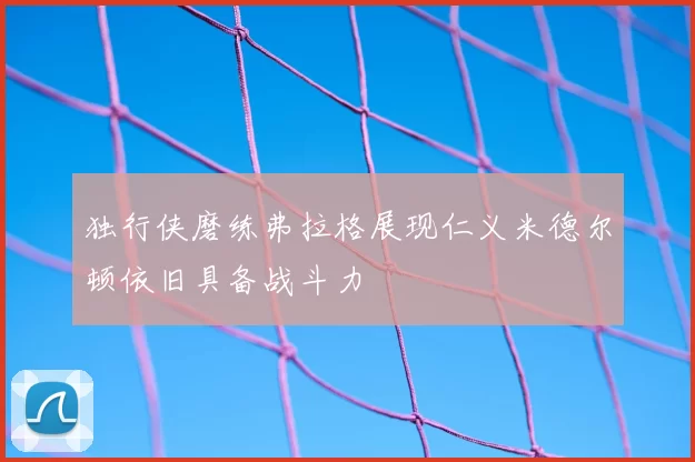 独行侠磨练弗拉格展现仁义米德尔顿依旧具备战斗力