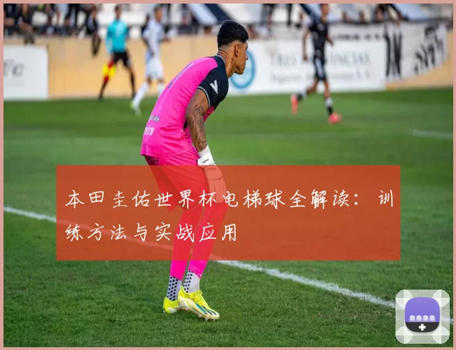 本田圭佑世界杯电梯球全解读:训练方法与实战应用
