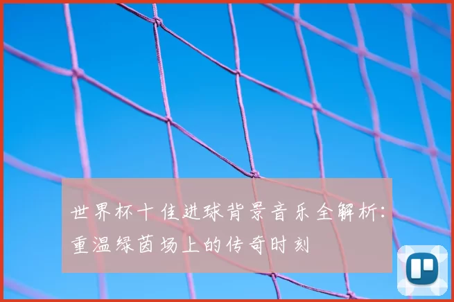 世界杯十佳进球背景音乐全解析：重温绿茵场上的传奇时刻