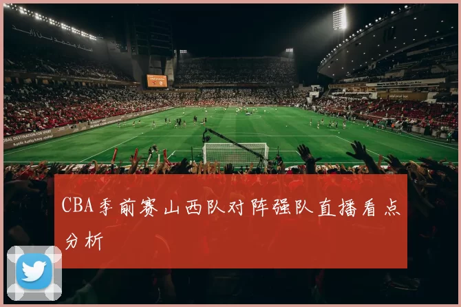 CBA季前赛山西队对阵强队直播看点分析