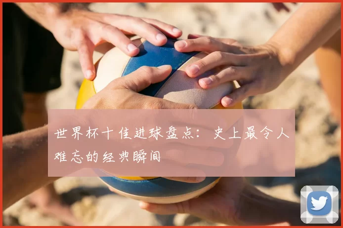 世界杯十佳进球盘点：史上最令人难忘的经典瞬间