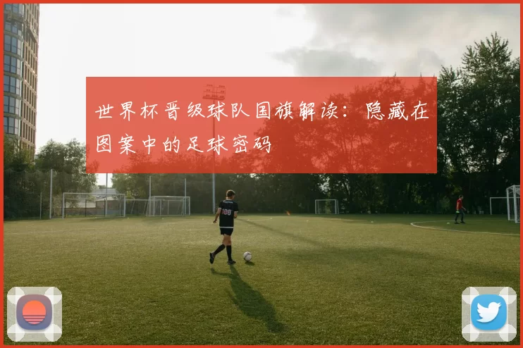世界杯晋级球队国旗解读：隐藏在图案中的足球密码