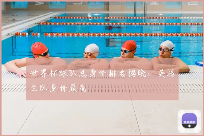 世界杯球队总身价排名揭晓,英格兰队身价最高