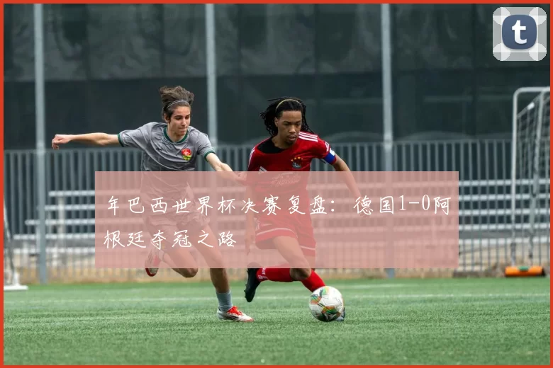 年巴西世界杯决赛复盘:德国1-0阿根廷夺冠之路