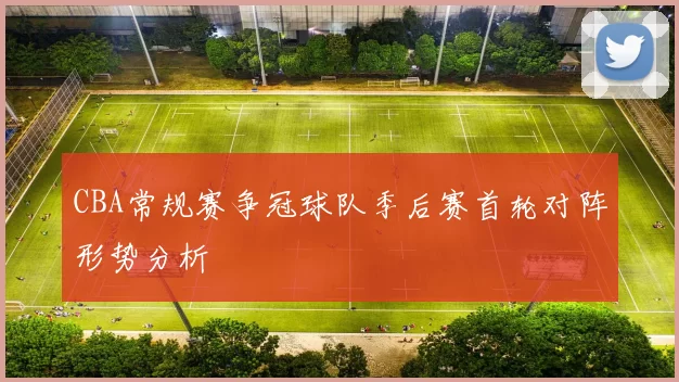 CBA常规赛争冠球队季后赛首轮对阵形势分析