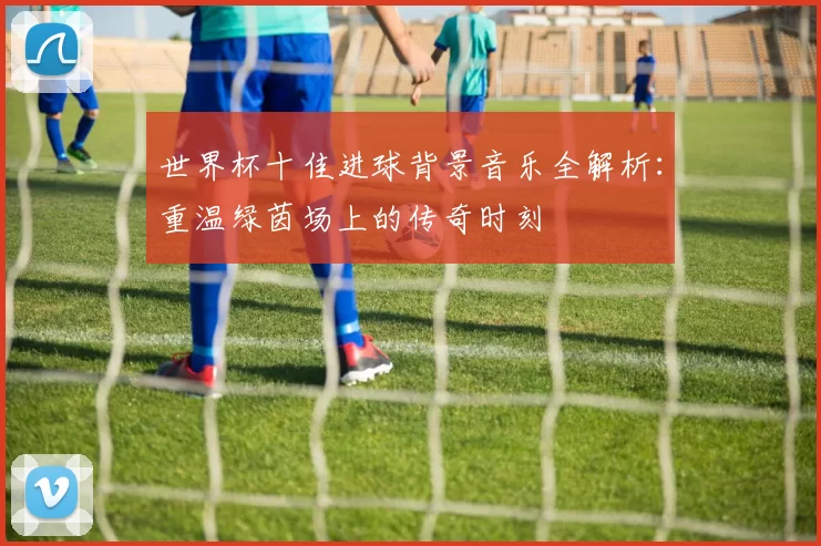 世界杯十佳进球背景音乐全解析：重温绿茵场上的传奇时刻