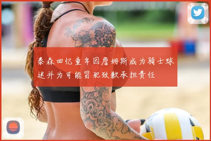 泰森回忆童年因詹姆斯成为骑士球迷并为可能冒犯致歉承担责任