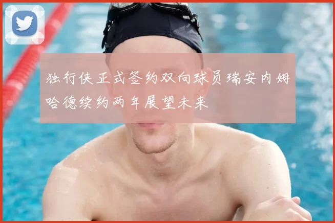 独行侠正式签约双向球员瑞安内姆哈德续约两年展望未来