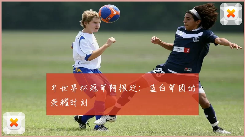 年世界杯冠军阿根廷：蓝白军团的荣耀时刻