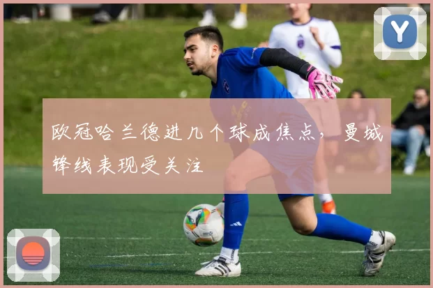 欧冠哈兰德进几个球成焦点,曼城锋线表现受关注