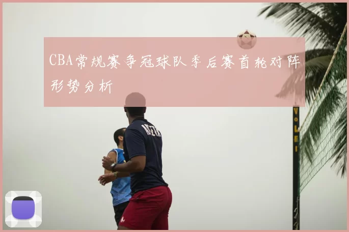 CBA常规赛争冠球队季后赛首轮对阵形势分析