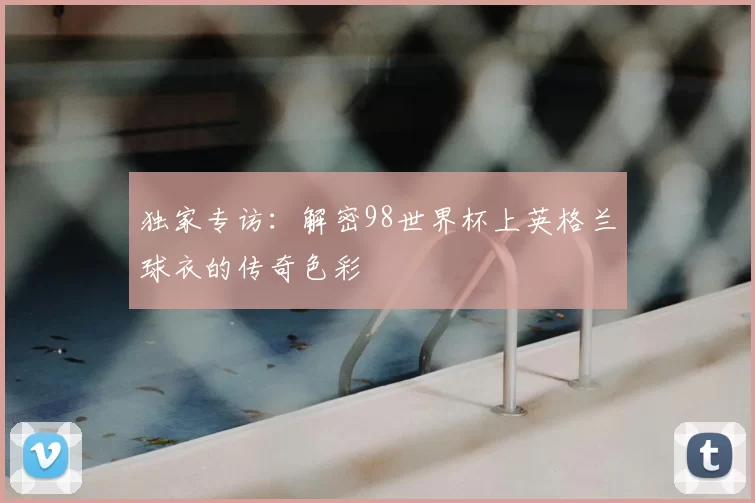 独家专访：解密98世界杯上英格兰球衣的传奇色彩