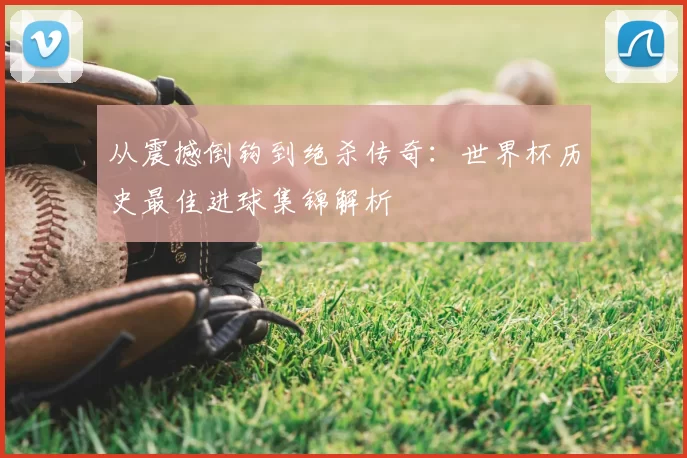 从震撼倒钩到绝杀传奇:世界杯历史最佳进球集锦解析