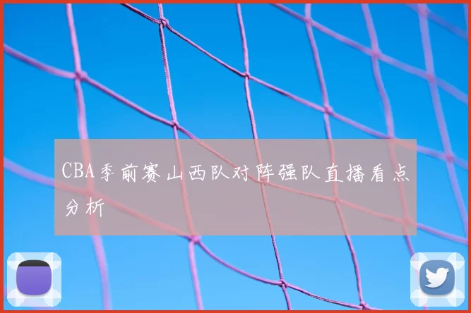 CBA季前赛山西队对阵强队直播看点分析