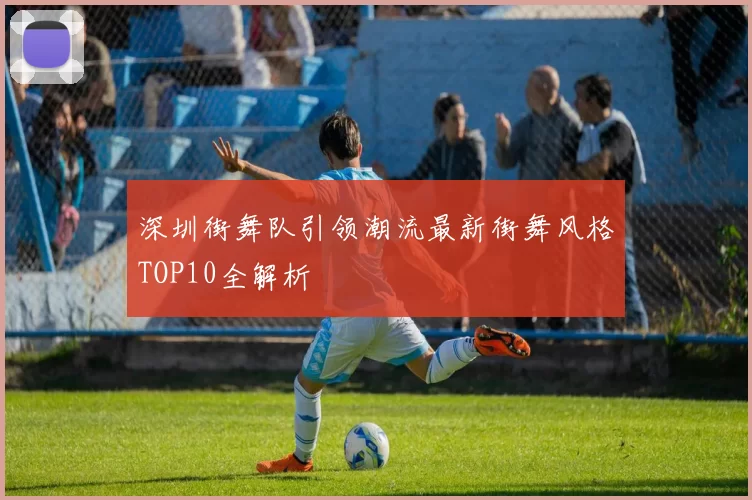 深圳街舞队引领潮流最新街舞风格TOP10全解析