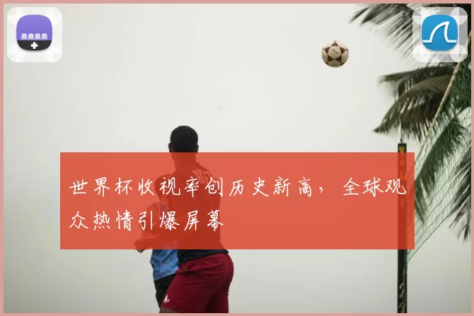世界杯收视率创历史新高，全球观众热情引爆屏幕