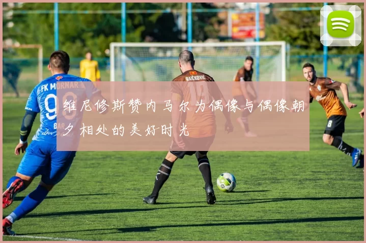 维尼修斯赞内马尔为偶像与偶像朝夕相处的美好时光