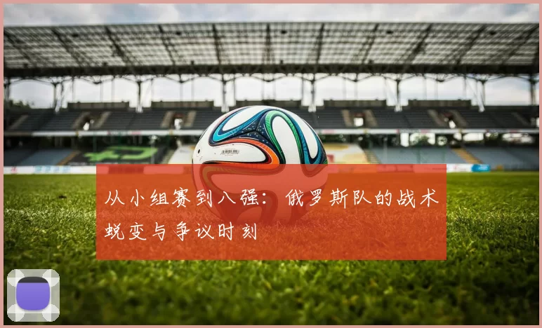 从小组赛到八强：俄罗斯队的战术蜕变与争议时刻