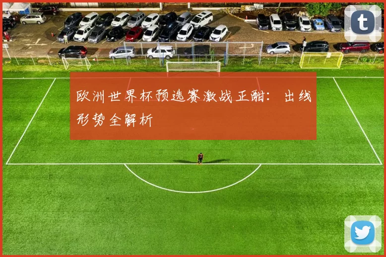 欧洲世界杯预选赛激战正酣：出线形势全解析