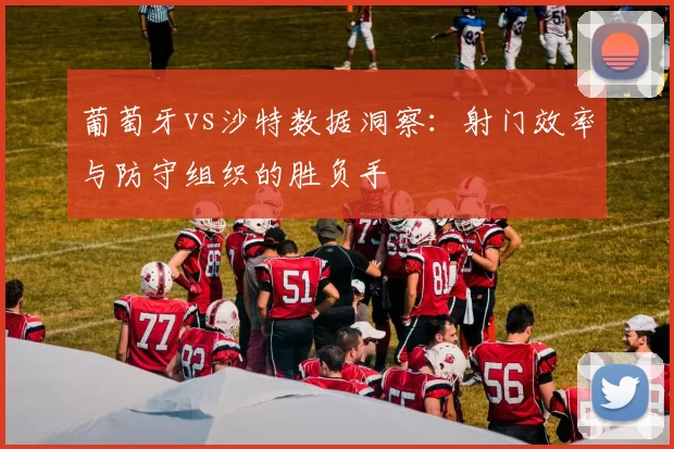 葡萄牙vs沙特数据洞察:射门效率与防守组织的胜负手