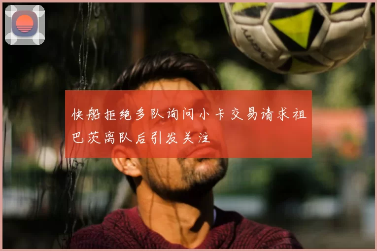 快船拒绝多队询问小卡交易请求祖巴茨离队后引发关注