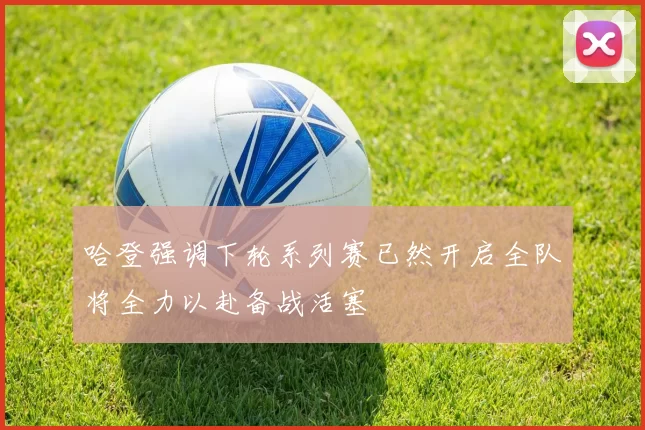哈登强调下轮系列赛已然开启全队将全力以赴备战活塞