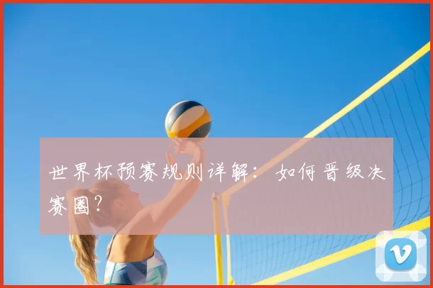世界杯预赛规则详解:如何晋级决赛圈?