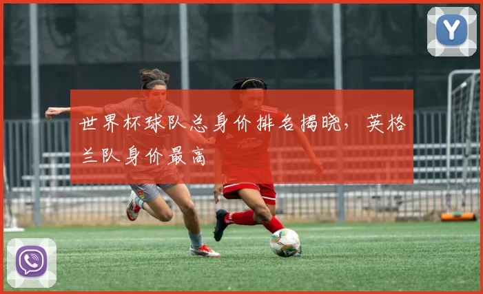 世界杯球队总身价排名揭晓，英格兰队身价最高
