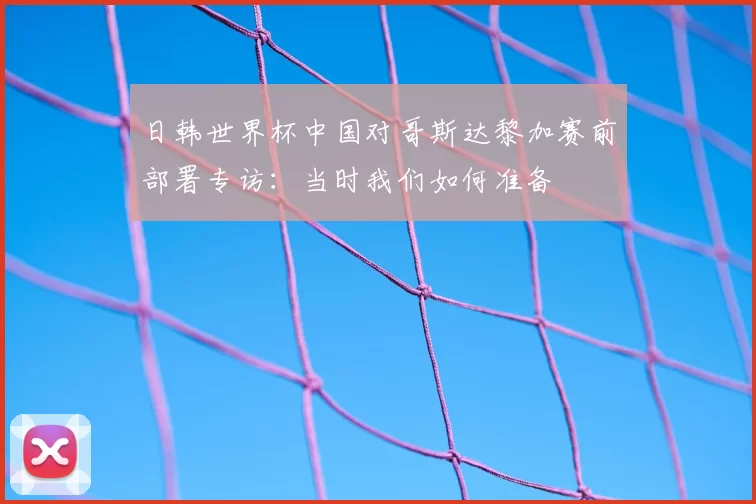 日韩世界杯中国对哥斯达黎加赛前部署专访:当时我们如何准备