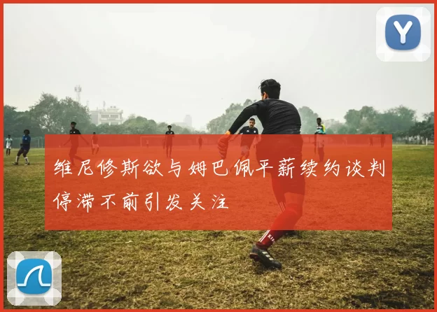 维尼修斯欲与姆巴佩平薪续约谈判停滞不前引发关注