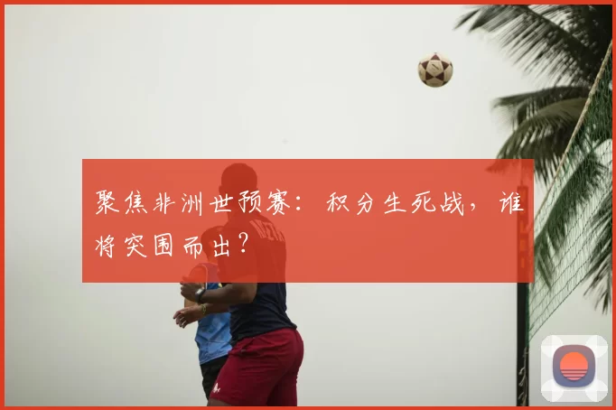 聚焦非洲世预赛：积分生死战，谁将突围而出？