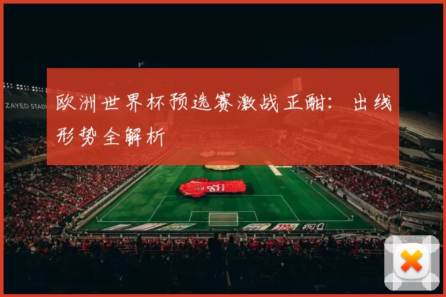欧洲世界杯预选赛激战正酣:出线形势全解析