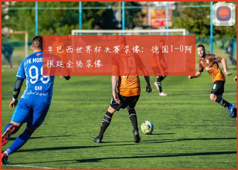 年巴西世界杯决赛录像：德国1-0阿根廷全场录像