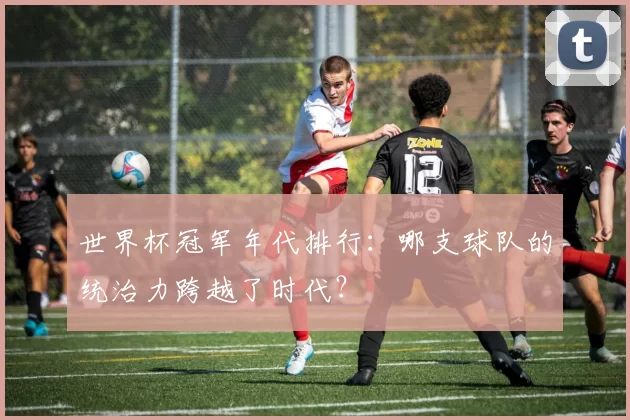世界杯冠军年代排行：哪支球队的统治力跨越了时代？