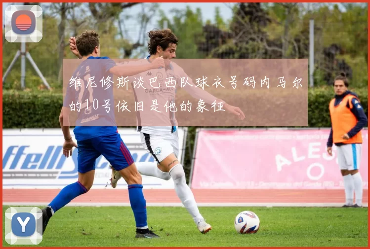 维尼修斯谈巴西队球衣号码内马尔的10号依旧是他的象征